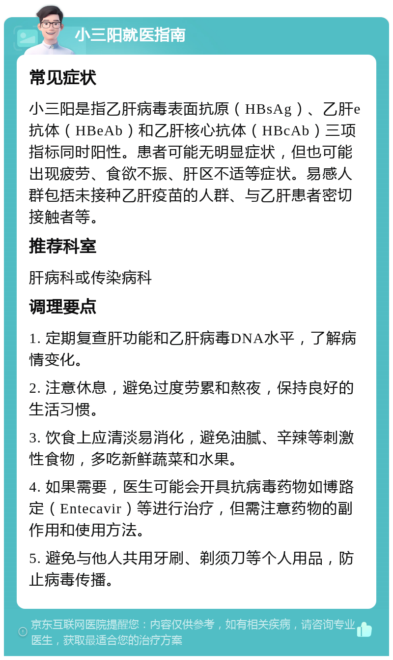 小三阳就医指南 常见症状 小三阳是指乙肝病毒表面抗原（HBsAg）、乙肝e抗体（HBeAb）和乙肝核心抗体（HBcAb）三项指标同时阳性。患者可能无明显症状，但也可能出现疲劳、食欲不振、肝区不适等症状。易感人群包括未接种乙肝疫苗的人群、与乙肝患者密切接触者等。 推荐科室 肝病科或传染病科 调理要点 1. 定期复查肝功能和乙肝病毒DNA水平，了解病情变化。 2. 注意休息，避免过度劳累和熬夜，保持良好的生活习惯。 3. 饮食上应清淡易消化，避免油腻、辛辣等刺激性食物，多吃新鲜蔬菜和水果。 4. 如果需要，医生可能会开具抗病毒药物如博路定（Entecavir）等进行治疗，但需注意药物的副作用和使用方法。 5. 避免与他人共用牙刷、剃须刀等个人用品，防止病毒传播。