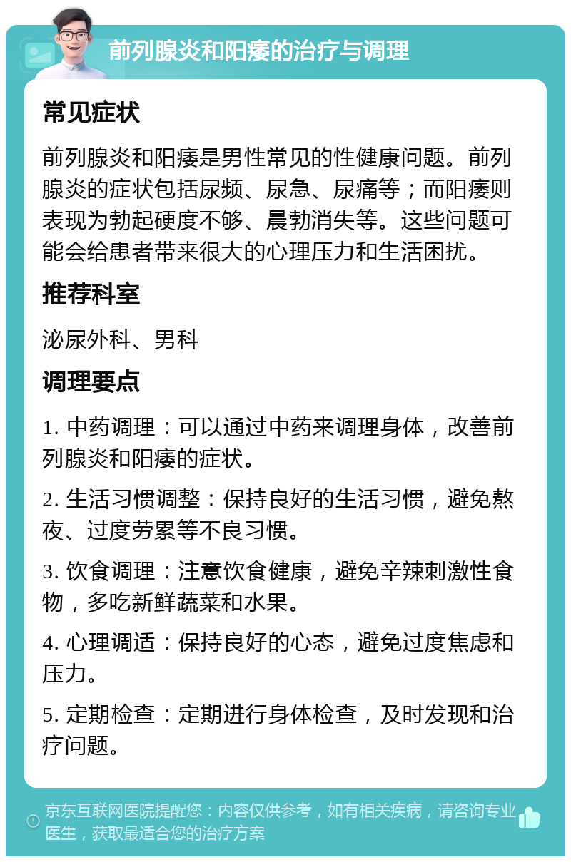 前列腺炎和阳痿的治疗与调理 常见症状 前列腺炎和阳痿是男性常见的性健康问题。前列腺炎的症状包括尿频、尿急、尿痛等；而阳痿则表现为勃起硬度不够、晨勃消失等。这些问题可能会给患者带来很大的心理压力和生活困扰。 推荐科室 泌尿外科、男科 调理要点 1. 中药调理：可以通过中药来调理身体，改善前列腺炎和阳痿的症状。 2. 生活习惯调整：保持良好的生活习惯，避免熬夜、过度劳累等不良习惯。 3. 饮食调理：注意饮食健康，避免辛辣刺激性食物，多吃新鲜蔬菜和水果。 4. 心理调适：保持良好的心态，避免过度焦虑和压力。 5. 定期检查：定期进行身体检查，及时发现和治疗问题。