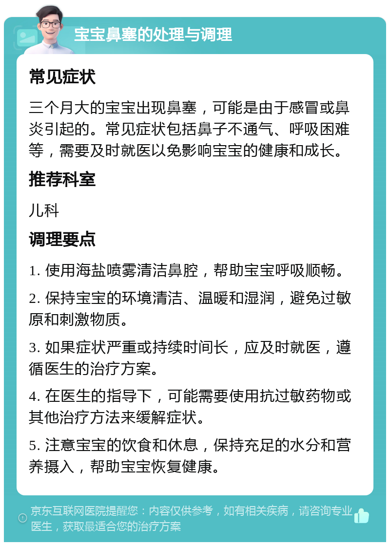 宝宝鼻塞的处理与调理 常见症状 三个月大的宝宝出现鼻塞，可能是由于感冒或鼻炎引起的。常见症状包括鼻子不通气、呼吸困难等，需要及时就医以免影响宝宝的健康和成长。 推荐科室 儿科 调理要点 1. 使用海盐喷雾清洁鼻腔，帮助宝宝呼吸顺畅。 2. 保持宝宝的环境清洁、温暖和湿润，避免过敏原和刺激物质。 3. 如果症状严重或持续时间长，应及时就医，遵循医生的治疗方案。 4. 在医生的指导下，可能需要使用抗过敏药物或其他治疗方法来缓解症状。 5. 注意宝宝的饮食和休息，保持充足的水分和营养摄入，帮助宝宝恢复健康。