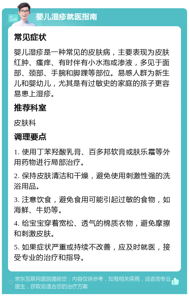 婴儿湿疹就医指南 常见症状 婴儿湿疹是一种常见的皮肤病，主要表现为皮肤红肿、瘙痒、有时伴有小水泡或渗液，多见于面部、颈部、手腕和脚踝等部位。易感人群为新生儿和婴幼儿，尤其是有过敏史的家庭的孩子更容易患上湿疹。 推荐科室 皮肤科 调理要点 1. 使用丁苯羟酸乳膏、百多邦软膏或肤乐霜等外用药物进行局部治疗。 2. 保持皮肤清洁和干燥，避免使用刺激性强的洗浴用品。 3. 注意饮食，避免食用可能引起过敏的食物，如海鲜、牛奶等。 4. 给宝宝穿着宽松、透气的棉质衣物，避免摩擦和刺激皮肤。 5. 如果症状严重或持续不改善，应及时就医，接受专业的治疗和指导。