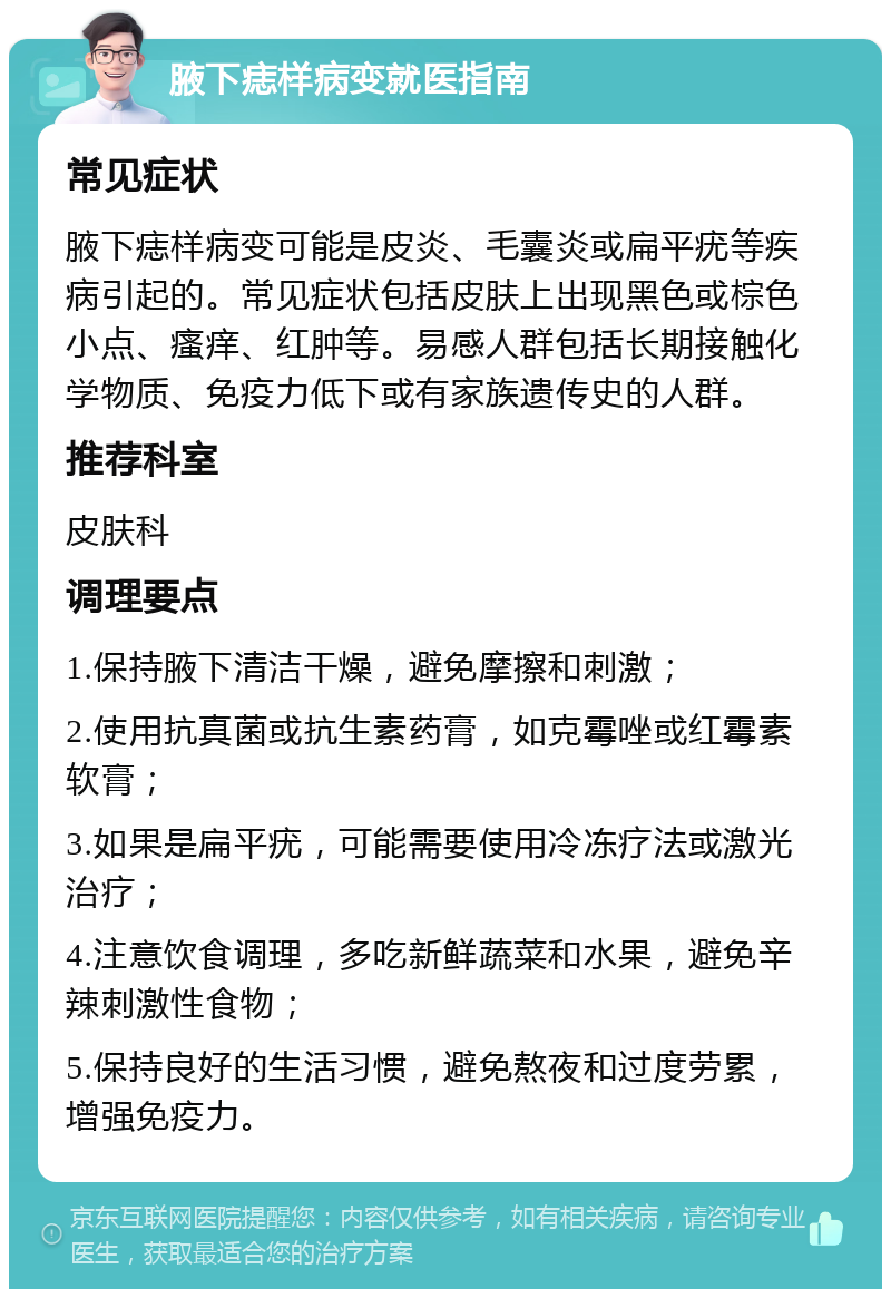 腋下痣样病变就医指南 常见症状 腋下痣样病变可能是皮炎、毛囊炎或扁平疣等疾病引起的。常见症状包括皮肤上出现黑色或棕色小点、瘙痒、红肿等。易感人群包括长期接触化学物质、免疫力低下或有家族遗传史的人群。 推荐科室 皮肤科 调理要点 1.保持腋下清洁干燥，避免摩擦和刺激； 2.使用抗真菌或抗生素药膏，如克霉唑或红霉素软膏； 3.如果是扁平疣，可能需要使用冷冻疗法或激光治疗； 4.注意饮食调理，多吃新鲜蔬菜和水果，避免辛辣刺激性食物； 5.保持良好的生活习惯，避免熬夜和过度劳累，增强免疫力。