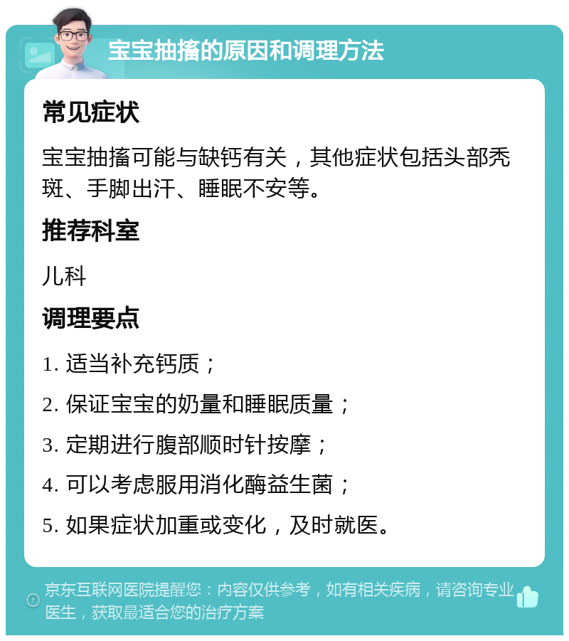 宝宝抽搐的原因和调理方法 常见症状 宝宝抽搐可能与缺钙有关，其他症状包括头部秃斑、手脚出汗、睡眠不安等。 推荐科室 儿科 调理要点 1. 适当补充钙质； 2. 保证宝宝的奶量和睡眠质量； 3. 定期进行腹部顺时针按摩； 4. 可以考虑服用消化酶益生菌； 5. 如果症状加重或变化，及时就医。