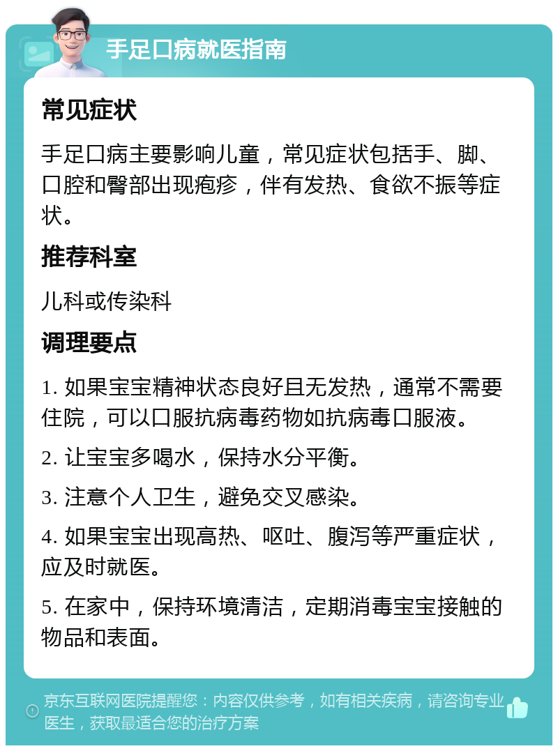 手足口病就医指南 常见症状 手足口病主要影响儿童，常见症状包括手、脚、口腔和臀部出现疱疹，伴有发热、食欲不振等症状。 推荐科室 儿科或传染科 调理要点 1. 如果宝宝精神状态良好且无发热，通常不需要住院，可以口服抗病毒药物如抗病毒口服液。 2. 让宝宝多喝水，保持水分平衡。 3. 注意个人卫生，避免交叉感染。 4. 如果宝宝出现高热、呕吐、腹泻等严重症状，应及时就医。 5. 在家中，保持环境清洁，定期消毒宝宝接触的物品和表面。