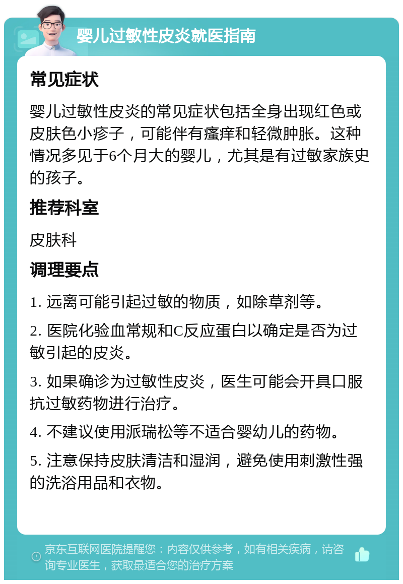 婴儿过敏性皮炎就医指南 常见症状 婴儿过敏性皮炎的常见症状包括全身出现红色或皮肤色小疹子，可能伴有瘙痒和轻微肿胀。这种情况多见于6个月大的婴儿，尤其是有过敏家族史的孩子。 推荐科室 皮肤科 调理要点 1. 远离可能引起过敏的物质，如除草剂等。 2. 医院化验血常规和C反应蛋白以确定是否为过敏引起的皮炎。 3. 如果确诊为过敏性皮炎，医生可能会开具口服抗过敏药物进行治疗。 4. 不建议使用派瑞松等不适合婴幼儿的药物。 5. 注意保持皮肤清洁和湿润，避免使用刺激性强的洗浴用品和衣物。