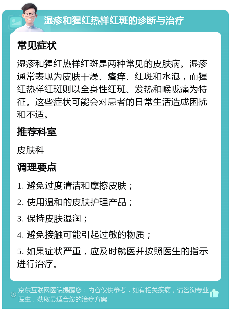 湿疹和猩红热样红斑的诊断与治疗 常见症状 湿疹和猩红热样红斑是两种常见的皮肤病。湿疹通常表现为皮肤干燥、瘙痒、红斑和水泡，而猩红热样红斑则以全身性红斑、发热和喉咙痛为特征。这些症状可能会对患者的日常生活造成困扰和不适。 推荐科室 皮肤科 调理要点 1. 避免过度清洁和摩擦皮肤； 2. 使用温和的皮肤护理产品； 3. 保持皮肤湿润； 4. 避免接触可能引起过敏的物质； 5. 如果症状严重，应及时就医并按照医生的指示进行治疗。