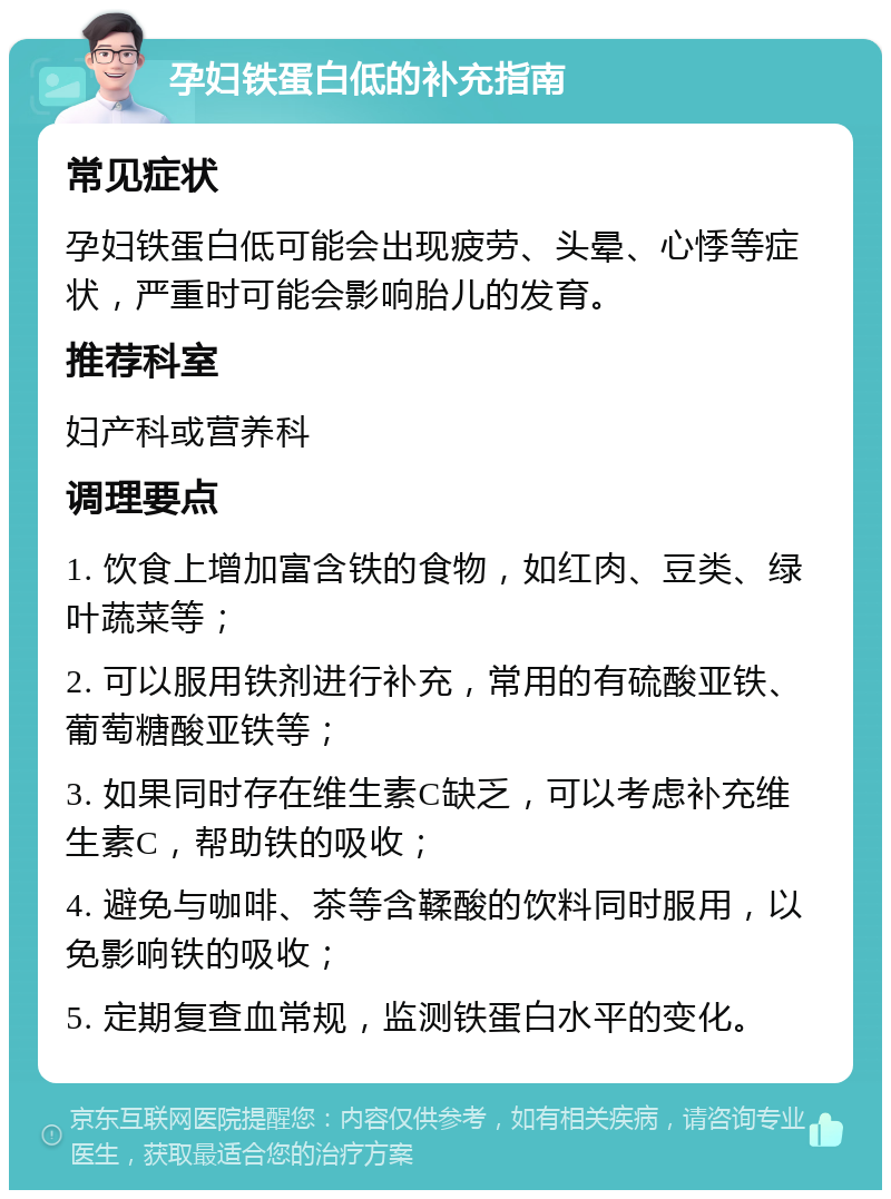 孕妇铁蛋白低的补充指南 常见症状 孕妇铁蛋白低可能会出现疲劳、头晕、心悸等症状，严重时可能会影响胎儿的发育。 推荐科室 妇产科或营养科 调理要点 1. 饮食上增加富含铁的食物，如红肉、豆类、绿叶蔬菜等； 2. 可以服用铁剂进行补充，常用的有硫酸亚铁、葡萄糖酸亚铁等； 3. 如果同时存在维生素C缺乏，可以考虑补充维生素C，帮助铁的吸收； 4. 避免与咖啡、茶等含鞣酸的饮料同时服用，以免影响铁的吸收； 5. 定期复查血常规，监测铁蛋白水平的变化。