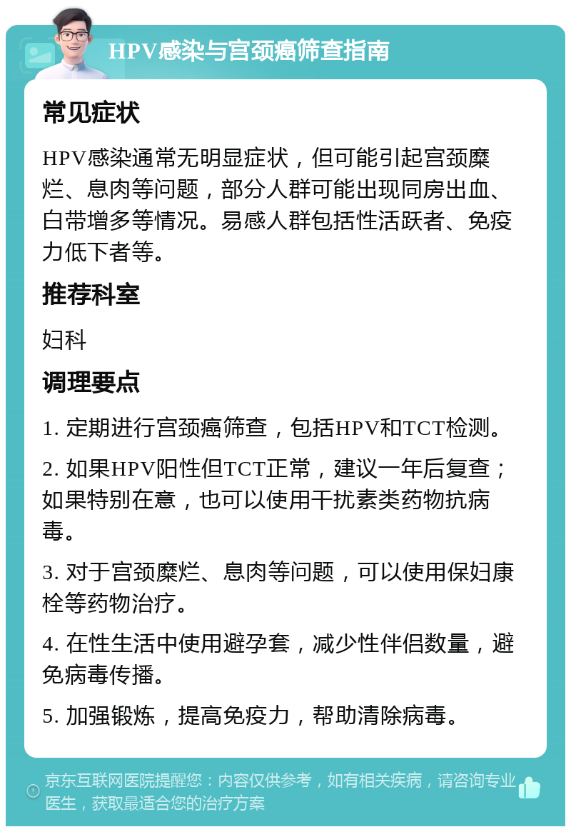 HPV感染与宫颈癌筛查指南 常见症状 HPV感染通常无明显症状，但可能引起宫颈糜烂、息肉等问题，部分人群可能出现同房出血、白带增多等情况。易感人群包括性活跃者、免疫力低下者等。 推荐科室 妇科 调理要点 1. 定期进行宫颈癌筛查，包括HPV和TCT检测。 2. 如果HPV阳性但TCT正常，建议一年后复查；如果特别在意，也可以使用干扰素类药物抗病毒。 3. 对于宫颈糜烂、息肉等问题，可以使用保妇康栓等药物治疗。 4. 在性生活中使用避孕套，减少性伴侣数量，避免病毒传播。 5. 加强锻炼，提高免疫力，帮助清除病毒。