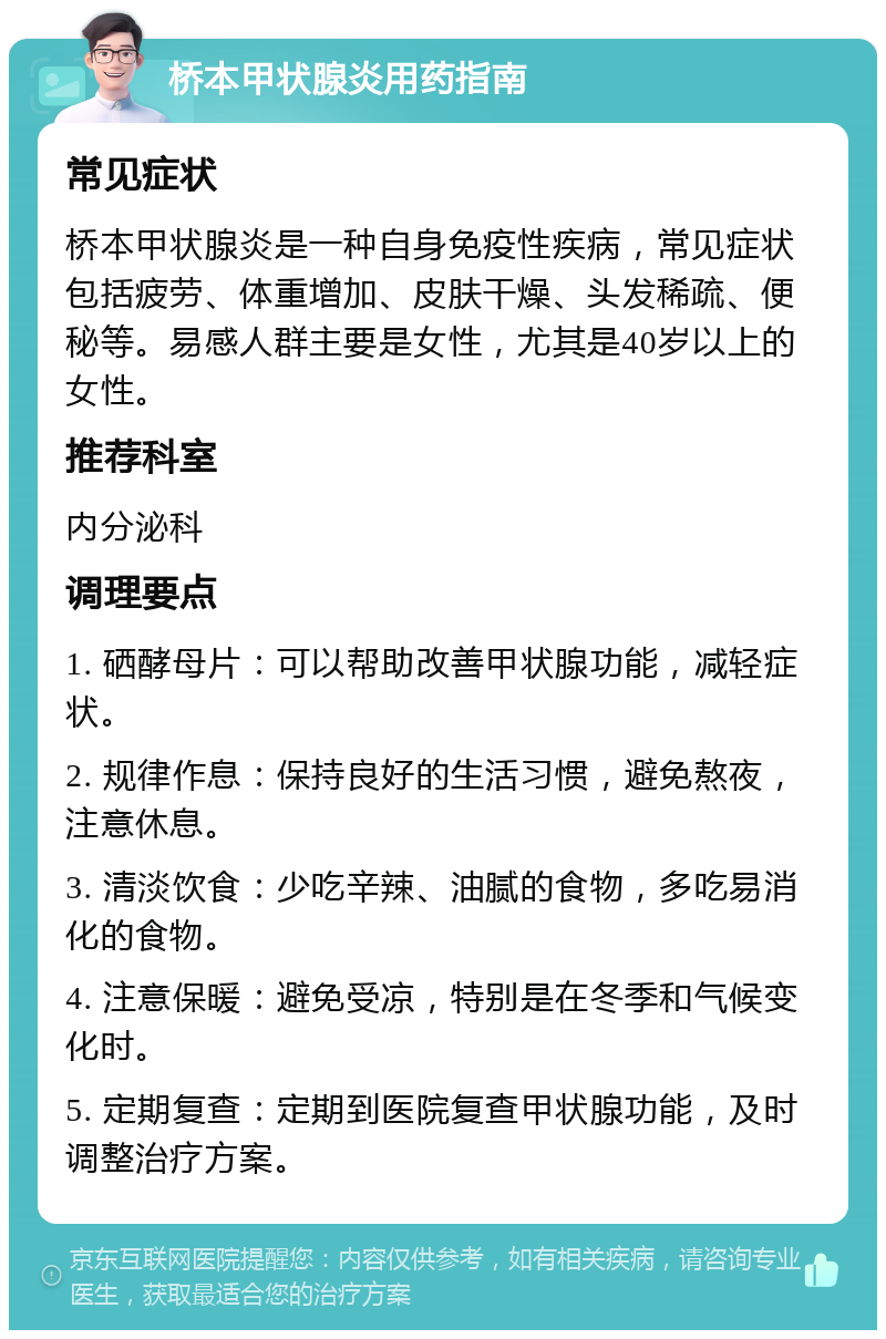 桥本甲状腺炎用药指南 常见症状 桥本甲状腺炎是一种自身免疫性疾病，常见症状包括疲劳、体重增加、皮肤干燥、头发稀疏、便秘等。易感人群主要是女性，尤其是40岁以上的女性。 推荐科室 内分泌科 调理要点 1. 硒酵母片：可以帮助改善甲状腺功能，减轻症状。 2. 规律作息：保持良好的生活习惯，避免熬夜，注意休息。 3. 清淡饮食：少吃辛辣、油腻的食物，多吃易消化的食物。 4. 注意保暖：避免受凉，特别是在冬季和气候变化时。 5. 定期复查：定期到医院复查甲状腺功能，及时调整治疗方案。