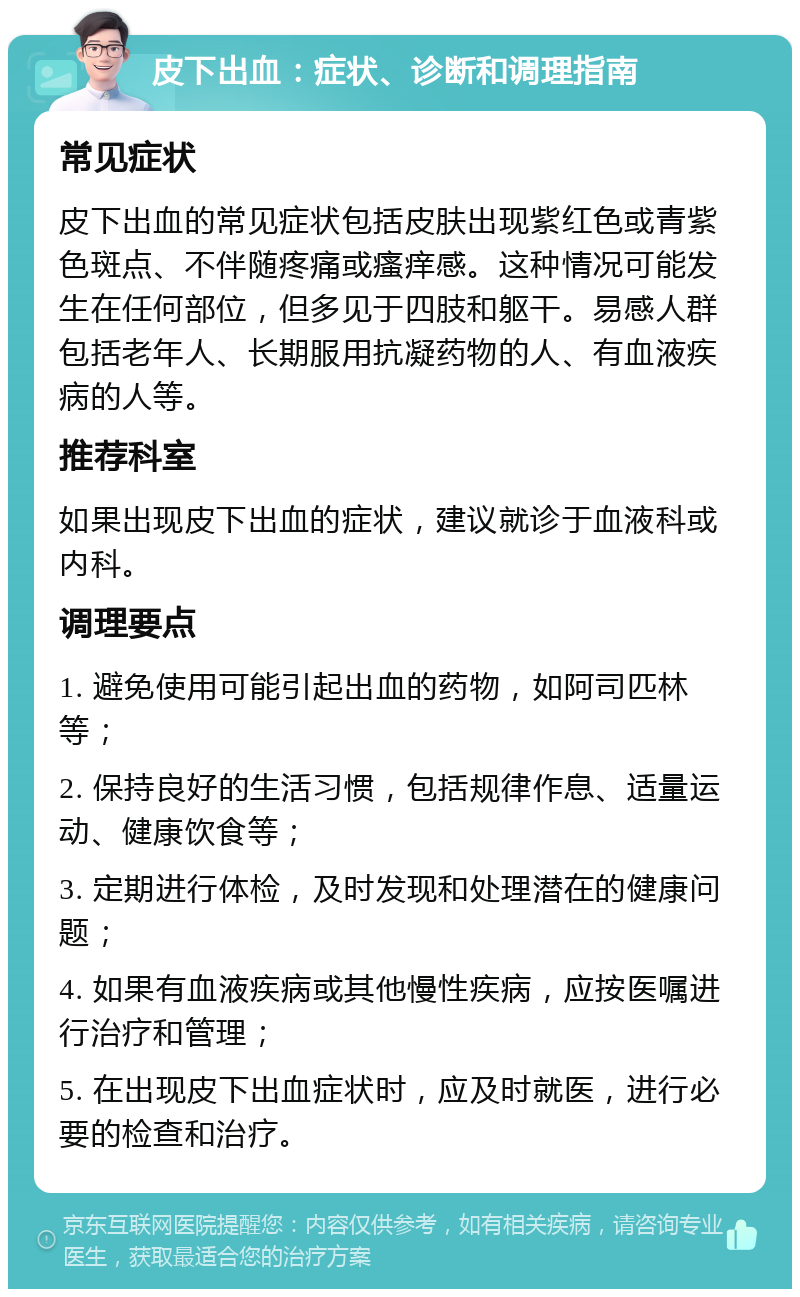 皮下出血：症状、诊断和调理指南 常见症状 皮下出血的常见症状包括皮肤出现紫红色或青紫色斑点、不伴随疼痛或瘙痒感。这种情况可能发生在任何部位，但多见于四肢和躯干。易感人群包括老年人、长期服用抗凝药物的人、有血液疾病的人等。 推荐科室 如果出现皮下出血的症状，建议就诊于血液科或内科。 调理要点 1. 避免使用可能引起出血的药物，如阿司匹林等； 2. 保持良好的生活习惯，包括规律作息、适量运动、健康饮食等； 3. 定期进行体检，及时发现和处理潜在的健康问题； 4. 如果有血液疾病或其他慢性疾病，应按医嘱进行治疗和管理； 5. 在出现皮下出血症状时，应及时就医，进行必要的检查和治疗。