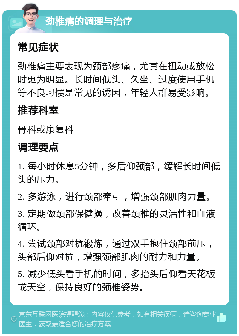 劲椎痛的调理与治疗 常见症状 劲椎痛主要表现为颈部疼痛，尤其在扭动或放松时更为明显。长时间低头、久坐、过度使用手机等不良习惯是常见的诱因，年轻人群易受影响。 推荐科室 骨科或康复科 调理要点 1. 每小时休息5分钟，多后仰颈部，缓解长时间低头的压力。 2. 多游泳，进行颈部牵引，增强颈部肌肉力量。 3. 定期做颈部保健操，改善颈椎的灵活性和血液循环。 4. 尝试颈部对抗锻炼，通过双手抱住颈部前压，头部后仰对抗，增强颈部肌肉的耐力和力量。 5. 减少低头看手机的时间，多抬头后仰看天花板或天空，保持良好的颈椎姿势。