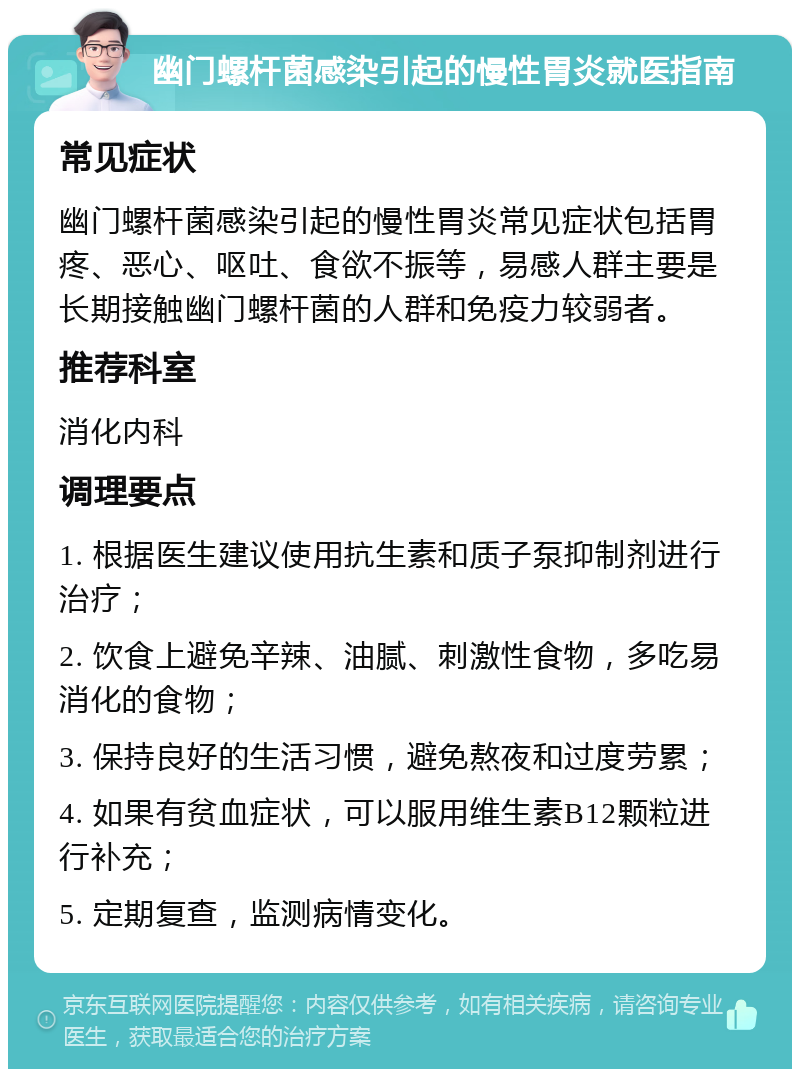 幽门螺杆菌感染引起的慢性胃炎就医指南 常见症状 幽门螺杆菌感染引起的慢性胃炎常见症状包括胃疼、恶心、呕吐、食欲不振等，易感人群主要是长期接触幽门螺杆菌的人群和免疫力较弱者。 推荐科室 消化内科 调理要点 1. 根据医生建议使用抗生素和质子泵抑制剂进行治疗； 2. 饮食上避免辛辣、油腻、刺激性食物，多吃易消化的食物； 3. 保持良好的生活习惯，避免熬夜和过度劳累； 4. 如果有贫血症状，可以服用维生素B12颗粒进行补充； 5. 定期复查，监测病情变化。