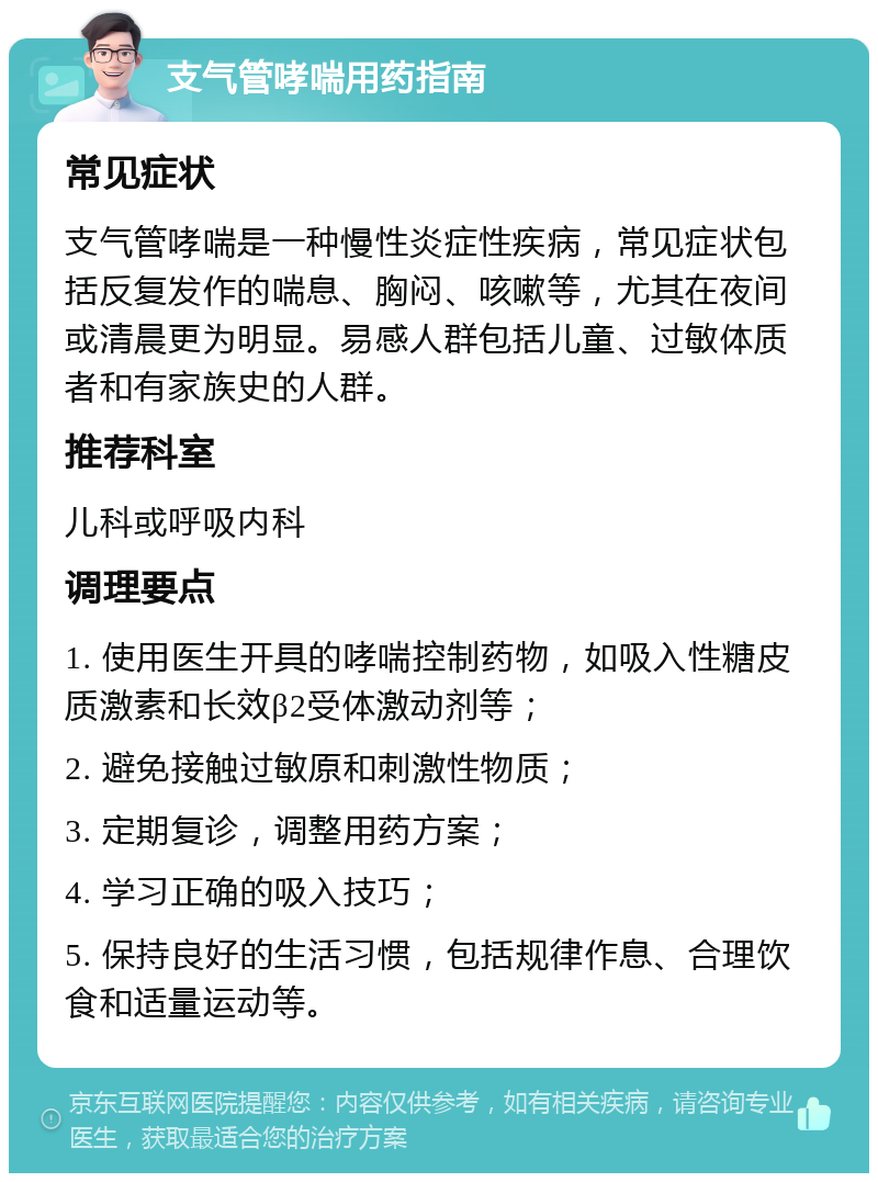 支气管哮喘用药指南 常见症状 支气管哮喘是一种慢性炎症性疾病，常见症状包括反复发作的喘息、胸闷、咳嗽等，尤其在夜间或清晨更为明显。易感人群包括儿童、过敏体质者和有家族史的人群。 推荐科室 儿科或呼吸内科 调理要点 1. 使用医生开具的哮喘控制药物，如吸入性糖皮质激素和长效β2受体激动剂等； 2. 避免接触过敏原和刺激性物质； 3. 定期复诊，调整用药方案； 4. 学习正确的吸入技巧； 5. 保持良好的生活习惯，包括规律作息、合理饮食和适量运动等。