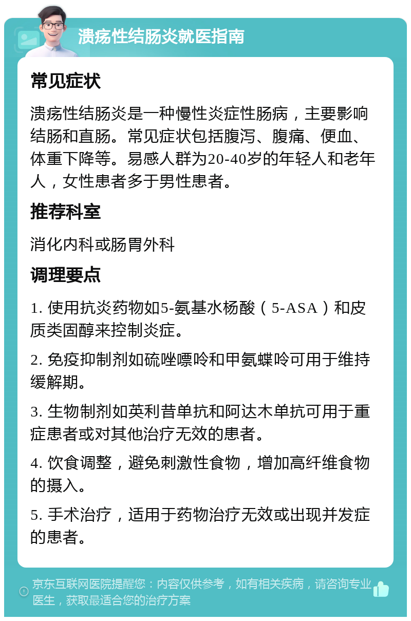 溃疡性结肠炎就医指南 常见症状 溃疡性结肠炎是一种慢性炎症性肠病，主要影响结肠和直肠。常见症状包括腹泻、腹痛、便血、体重下降等。易感人群为20-40岁的年轻人和老年人，女性患者多于男性患者。 推荐科室 消化内科或肠胃外科 调理要点 1. 使用抗炎药物如5-氨基水杨酸（5-ASA）和皮质类固醇来控制炎症。 2. 免疫抑制剂如硫唑嘌呤和甲氨蝶呤可用于维持缓解期。 3. 生物制剂如英利昔单抗和阿达木单抗可用于重症患者或对其他治疗无效的患者。 4. 饮食调整，避免刺激性食物，增加高纤维食物的摄入。 5. 手术治疗，适用于药物治疗无效或出现并发症的患者。