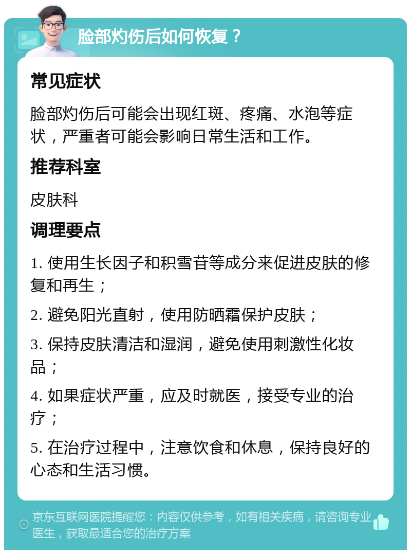 脸部灼伤后如何恢复？ 常见症状 脸部灼伤后可能会出现红斑、疼痛、水泡等症状，严重者可能会影响日常生活和工作。 推荐科室 皮肤科 调理要点 1. 使用生长因子和积雪苷等成分来促进皮肤的修复和再生； 2. 避免阳光直射，使用防晒霜保护皮肤； 3. 保持皮肤清洁和湿润，避免使用刺激性化妆品； 4. 如果症状严重，应及时就医，接受专业的治疗； 5. 在治疗过程中，注意饮食和休息，保持良好的心态和生活习惯。