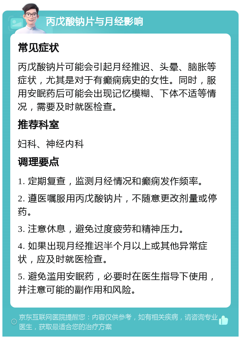 丙戊酸钠片与月经影响 常见症状 丙戊酸钠片可能会引起月经推迟、头晕、脑胀等症状，尤其是对于有癫痫病史的女性。同时，服用安眠药后可能会出现记忆模糊、下体不适等情况，需要及时就医检查。 推荐科室 妇科、神经内科 调理要点 1. 定期复查，监测月经情况和癫痫发作频率。 2. 遵医嘱服用丙戊酸钠片，不随意更改剂量或停药。 3. 注意休息，避免过度疲劳和精神压力。 4. 如果出现月经推迟半个月以上或其他异常症状，应及时就医检查。 5. 避免滥用安眠药，必要时在医生指导下使用，并注意可能的副作用和风险。