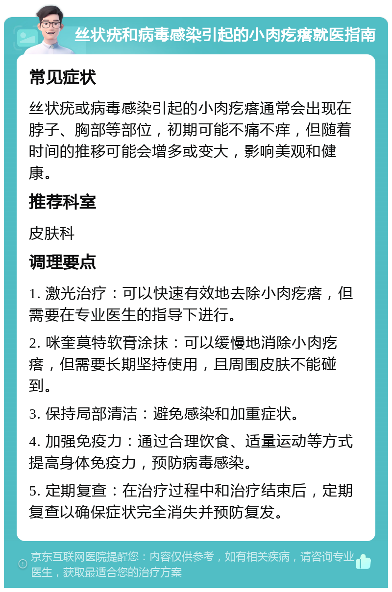 丝状疣和病毒感染引起的小肉疙瘩就医指南 常见症状 丝状疣或病毒感染引起的小肉疙瘩通常会出现在脖子、胸部等部位，初期可能不痛不痒，但随着时间的推移可能会增多或变大，影响美观和健康。 推荐科室 皮肤科 调理要点 1. 激光治疗：可以快速有效地去除小肉疙瘩，但需要在专业医生的指导下进行。 2. 咪奎莫特软膏涂抹：可以缓慢地消除小肉疙瘩，但需要长期坚持使用，且周围皮肤不能碰到。 3. 保持局部清洁：避免感染和加重症状。 4. 加强免疫力：通过合理饮食、适量运动等方式提高身体免疫力，预防病毒感染。 5. 定期复查：在治疗过程中和治疗结束后，定期复查以确保症状完全消失并预防复发。