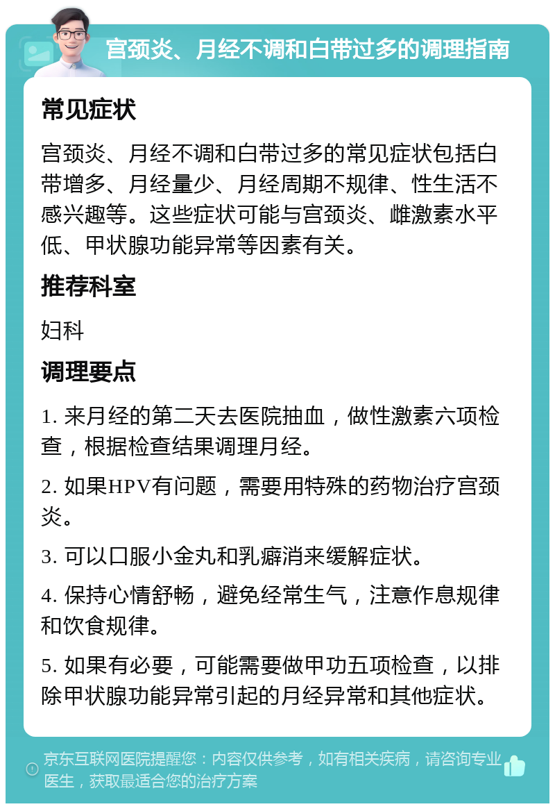 宫颈炎、月经不调和白带过多的调理指南 常见症状 宫颈炎、月经不调和白带过多的常见症状包括白带增多、月经量少、月经周期不规律、性生活不感兴趣等。这些症状可能与宫颈炎、雌激素水平低、甲状腺功能异常等因素有关。 推荐科室 妇科 调理要点 1. 来月经的第二天去医院抽血，做性激素六项检查，根据检查结果调理月经。 2. 如果HPV有问题，需要用特殊的药物治疗宫颈炎。 3. 可以口服小金丸和乳癖消来缓解症状。 4. 保持心情舒畅，避免经常生气，注意作息规律和饮食规律。 5. 如果有必要，可能需要做甲功五项检查，以排除甲状腺功能异常引起的月经异常和其他症状。