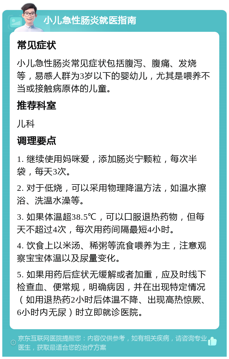 小儿急性肠炎就医指南 常见症状 小儿急性肠炎常见症状包括腹泻、腹痛、发烧等，易感人群为3岁以下的婴幼儿，尤其是喂养不当或接触病原体的儿童。 推荐科室 儿科 调理要点 1. 继续使用妈咪爱，添加肠炎宁颗粒，每次半袋，每天3次。 2. 对于低烧，可以采用物理降温方法，如温水擦浴、洗温水澡等。 3. 如果体温超38.5℃，可以口服退热药物，但每天不超过4次，每次用药间隔最短4小时。 4. 饮食上以米汤、稀粥等流食喂养为主，注意观察宝宝体温以及尿量变化。 5. 如果用药后症状无缓解或者加重，应及时线下检查血、便常规，明确病因，并在出现特定情况（如用退热药2小时后体温不降、出现高热惊厥、6小时内无尿）时立即就诊医院。