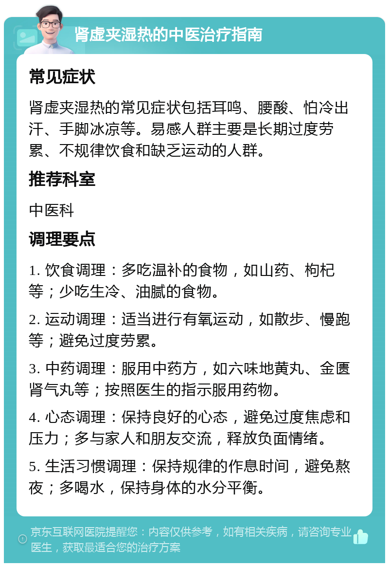 肾虚夹湿热的中医治疗指南 常见症状 肾虚夹湿热的常见症状包括耳鸣、腰酸、怕冷出汗、手脚冰凉等。易感人群主要是长期过度劳累、不规律饮食和缺乏运动的人群。 推荐科室 中医科 调理要点 1. 饮食调理：多吃温补的食物，如山药、枸杞等；少吃生冷、油腻的食物。 2. 运动调理：适当进行有氧运动，如散步、慢跑等；避免过度劳累。 3. 中药调理：服用中药方，如六味地黄丸、金匮肾气丸等；按照医生的指示服用药物。 4. 心态调理：保持良好的心态，避免过度焦虑和压力；多与家人和朋友交流，释放负面情绪。 5. 生活习惯调理：保持规律的作息时间，避免熬夜；多喝水，保持身体的水分平衡。