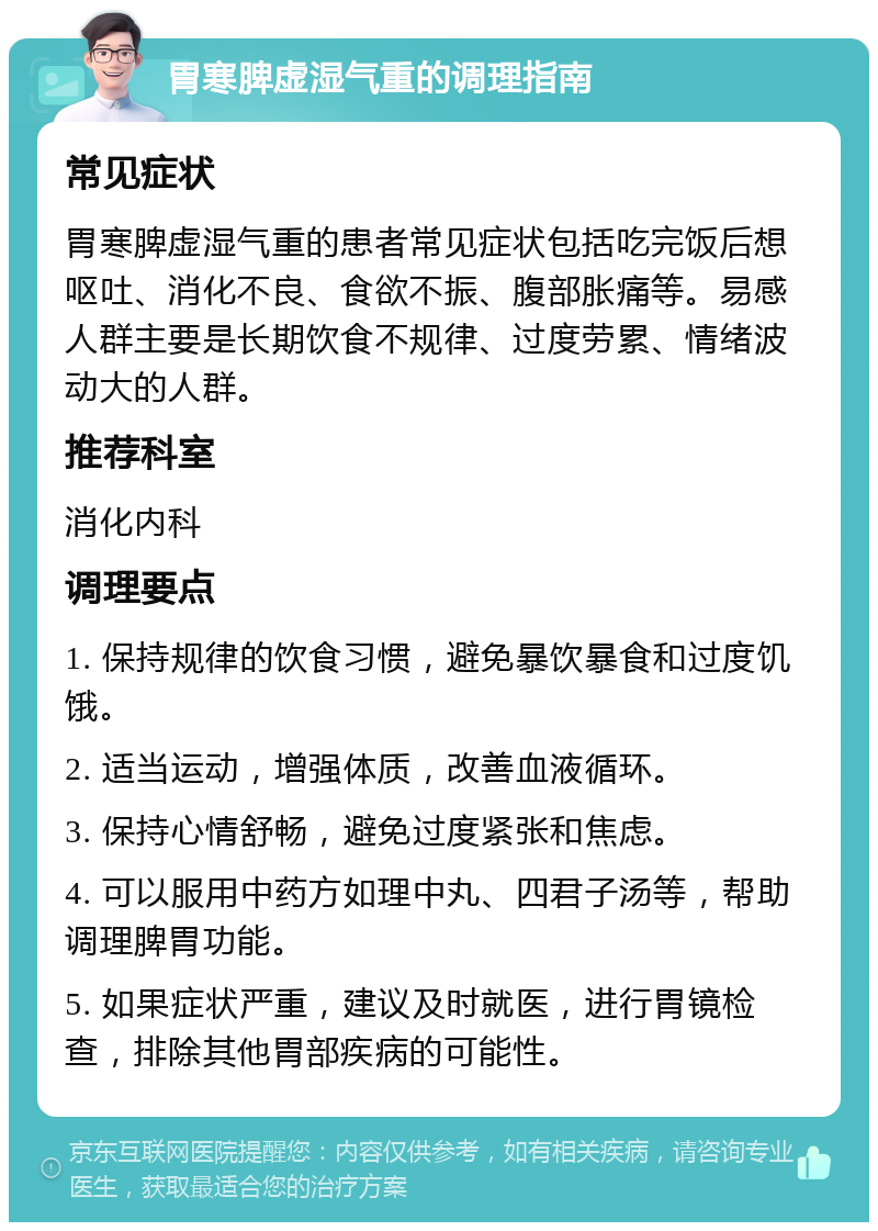 胃寒脾虚湿气重的调理指南 常见症状 胃寒脾虚湿气重的患者常见症状包括吃完饭后想呕吐、消化不良、食欲不振、腹部胀痛等。易感人群主要是长期饮食不规律、过度劳累、情绪波动大的人群。 推荐科室 消化内科 调理要点 1. 保持规律的饮食习惯，避免暴饮暴食和过度饥饿。 2. 适当运动，增强体质，改善血液循环。 3. 保持心情舒畅，避免过度紧张和焦虑。 4. 可以服用中药方如理中丸、四君子汤等，帮助调理脾胃功能。 5. 如果症状严重，建议及时就医，进行胃镜检查，排除其他胃部疾病的可能性。