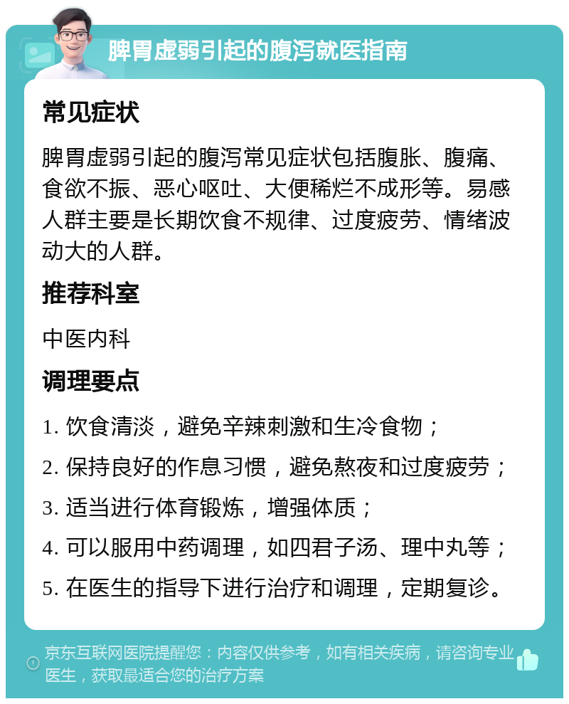 脾胃虚弱引起的腹泻就医指南 常见症状 脾胃虚弱引起的腹泻常见症状包括腹胀、腹痛、食欲不振、恶心呕吐、大便稀烂不成形等。易感人群主要是长期饮食不规律、过度疲劳、情绪波动大的人群。 推荐科室 中医内科 调理要点 1. 饮食清淡，避免辛辣刺激和生冷食物； 2. 保持良好的作息习惯，避免熬夜和过度疲劳； 3. 适当进行体育锻炼，增强体质； 4. 可以服用中药调理，如四君子汤、理中丸等； 5. 在医生的指导下进行治疗和调理，定期复诊。