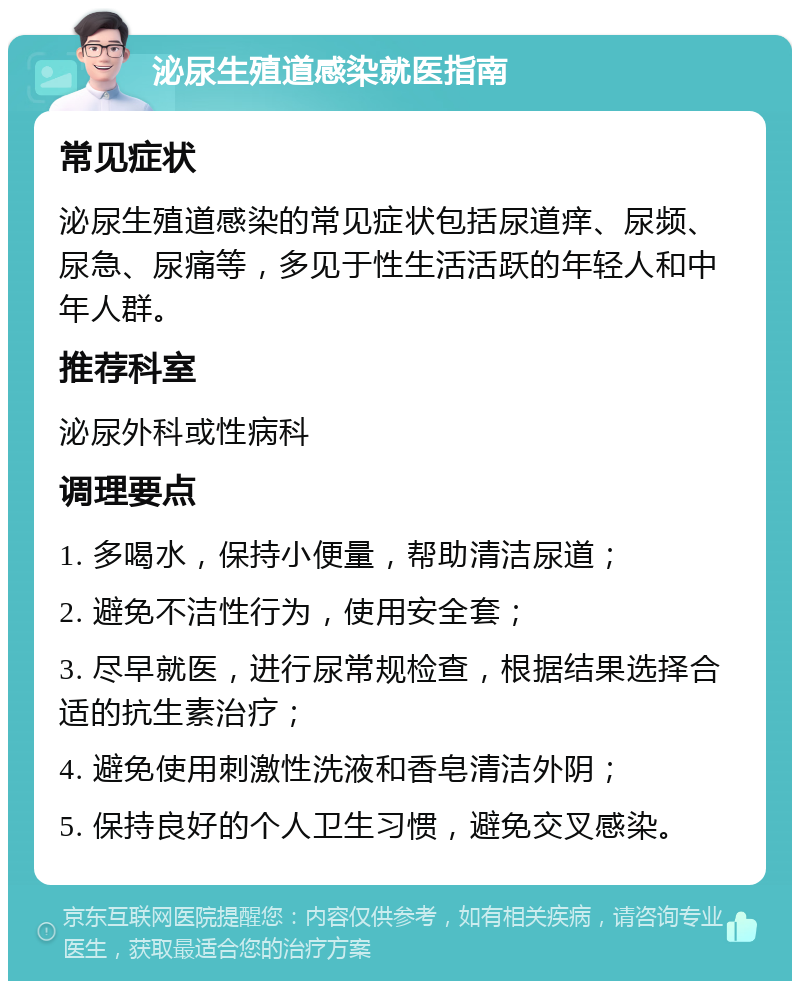 泌尿生殖道感染就医指南 常见症状 泌尿生殖道感染的常见症状包括尿道痒、尿频、尿急、尿痛等，多见于性生活活跃的年轻人和中年人群。 推荐科室 泌尿外科或性病科 调理要点 1. 多喝水，保持小便量，帮助清洁尿道； 2. 避免不洁性行为，使用安全套； 3. 尽早就医，进行尿常规检查，根据结果选择合适的抗生素治疗； 4. 避免使用刺激性洗液和香皂清洁外阴； 5. 保持良好的个人卫生习惯，避免交叉感染。