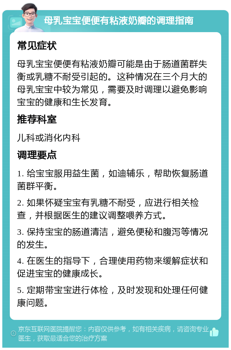 母乳宝宝便便有粘液奶瓣的调理指南 常见症状 母乳宝宝便便有粘液奶瓣可能是由于肠道菌群失衡或乳糖不耐受引起的。这种情况在三个月大的母乳宝宝中较为常见，需要及时调理以避免影响宝宝的健康和生长发育。 推荐科室 儿科或消化内科 调理要点 1. 给宝宝服用益生菌，如迪辅乐，帮助恢复肠道菌群平衡。 2. 如果怀疑宝宝有乳糖不耐受，应进行相关检查，并根据医生的建议调整喂养方式。 3. 保持宝宝的肠道清洁，避免便秘和腹泻等情况的发生。 4. 在医生的指导下，合理使用药物来缓解症状和促进宝宝的健康成长。 5. 定期带宝宝进行体检，及时发现和处理任何健康问题。