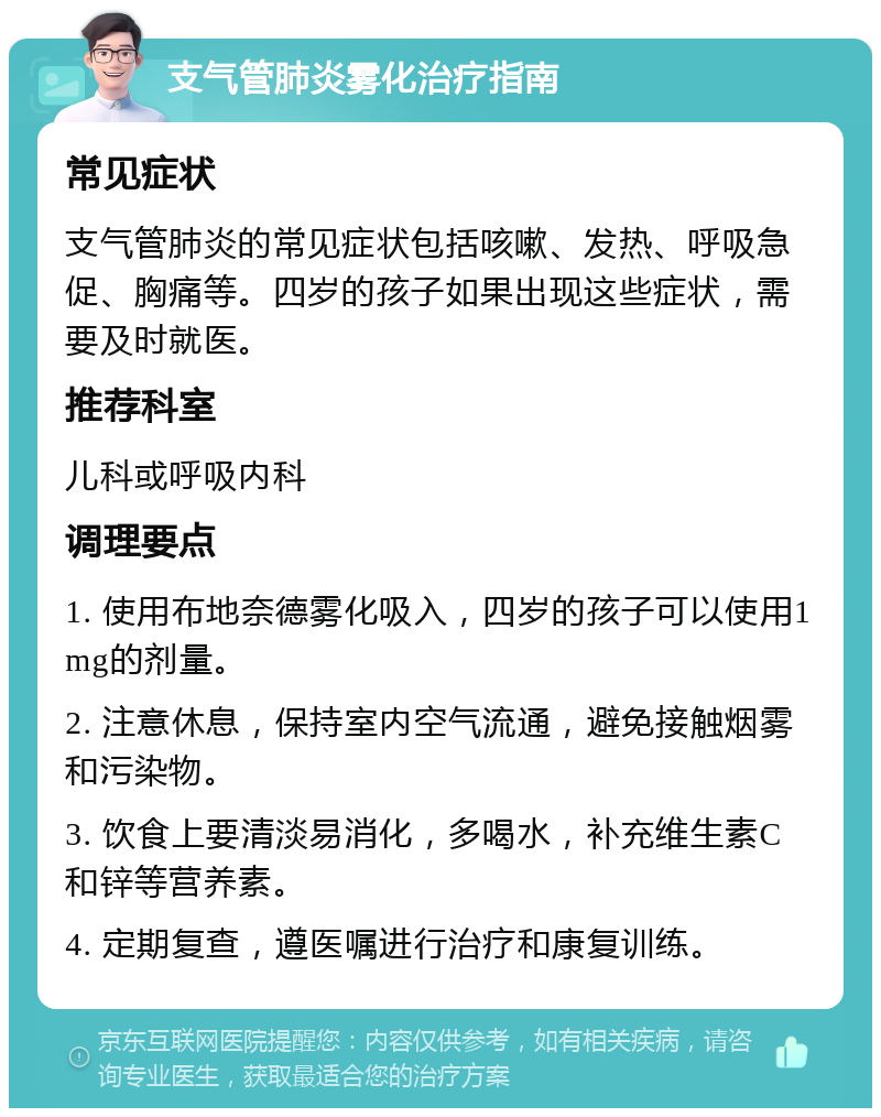 支气管肺炎雾化治疗指南 常见症状 支气管肺炎的常见症状包括咳嗽、发热、呼吸急促、胸痛等。四岁的孩子如果出现这些症状，需要及时就医。 推荐科室 儿科或呼吸内科 调理要点 1. 使用布地奈德雾化吸入，四岁的孩子可以使用1mg的剂量。 2. 注意休息，保持室内空气流通，避免接触烟雾和污染物。 3. 饮食上要清淡易消化，多喝水，补充维生素C和锌等营养素。 4. 定期复查，遵医嘱进行治疗和康复训练。