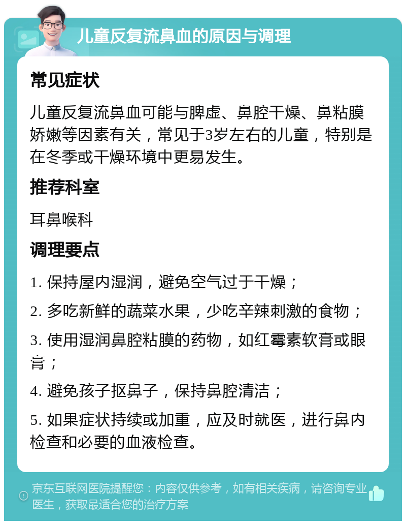 儿童反复流鼻血的原因与调理 常见症状 儿童反复流鼻血可能与脾虚、鼻腔干燥、鼻粘膜娇嫩等因素有关，常见于3岁左右的儿童，特别是在冬季或干燥环境中更易发生。 推荐科室 耳鼻喉科 调理要点 1. 保持屋内湿润，避免空气过于干燥； 2. 多吃新鲜的蔬菜水果，少吃辛辣刺激的食物； 3. 使用湿润鼻腔粘膜的药物，如红霉素软膏或眼膏； 4. 避免孩子抠鼻子，保持鼻腔清洁； 5. 如果症状持续或加重，应及时就医，进行鼻内检查和必要的血液检查。