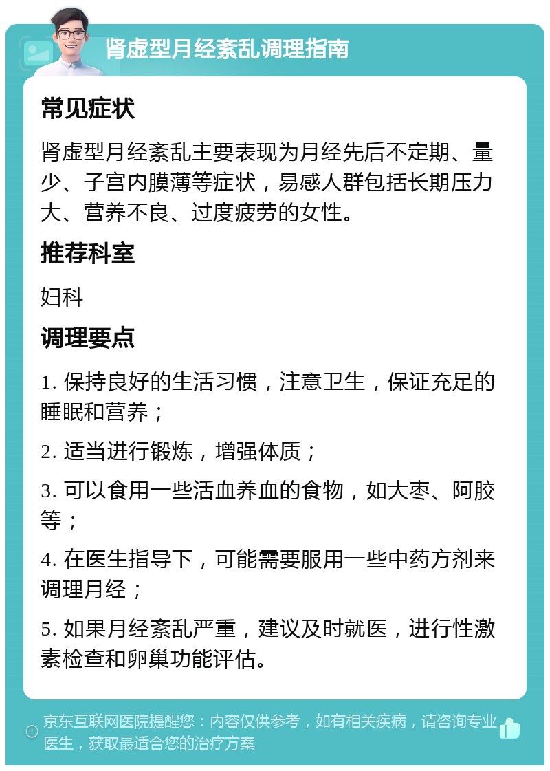 肾虚型月经紊乱调理指南 常见症状 肾虚型月经紊乱主要表现为月经先后不定期、量少、子宫内膜薄等症状，易感人群包括长期压力大、营养不良、过度疲劳的女性。 推荐科室 妇科 调理要点 1. 保持良好的生活习惯，注意卫生，保证充足的睡眠和营养； 2. 适当进行锻炼，增强体质； 3. 可以食用一些活血养血的食物，如大枣、阿胶等； 4. 在医生指导下，可能需要服用一些中药方剂来调理月经； 5. 如果月经紊乱严重，建议及时就医，进行性激素检查和卵巢功能评估。