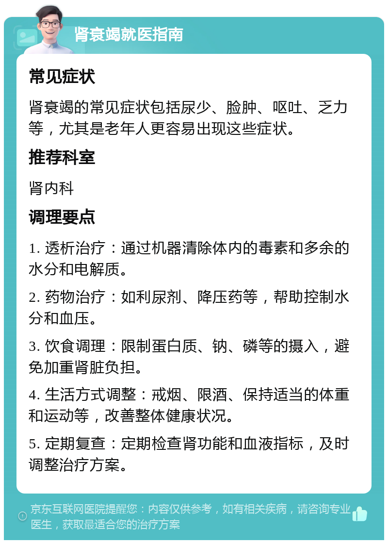 肾衰竭就医指南 常见症状 肾衰竭的常见症状包括尿少、脸肿、呕吐、乏力等，尤其是老年人更容易出现这些症状。 推荐科室 肾内科 调理要点 1. 透析治疗：通过机器清除体内的毒素和多余的水分和电解质。 2. 药物治疗：如利尿剂、降压药等，帮助控制水分和血压。 3. 饮食调理：限制蛋白质、钠、磷等的摄入，避免加重肾脏负担。 4. 生活方式调整：戒烟、限酒、保持适当的体重和运动等，改善整体健康状况。 5. 定期复查：定期检查肾功能和血液指标，及时调整治疗方案。