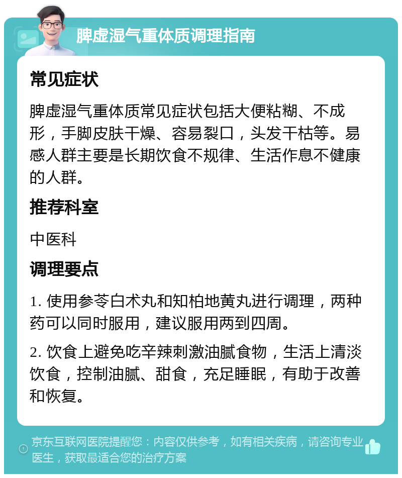 脾虚湿气重体质调理指南 常见症状 脾虚湿气重体质常见症状包括大便粘糊、不成形，手脚皮肤干燥、容易裂口，头发干枯等。易感人群主要是长期饮食不规律、生活作息不健康的人群。 推荐科室 中医科 调理要点 1. 使用参苓白术丸和知柏地黄丸进行调理，两种药可以同时服用，建议服用两到四周。 2. 饮食上避免吃辛辣刺激油腻食物，生活上清淡饮食，控制油腻、甜食，充足睡眠，有助于改善和恢复。