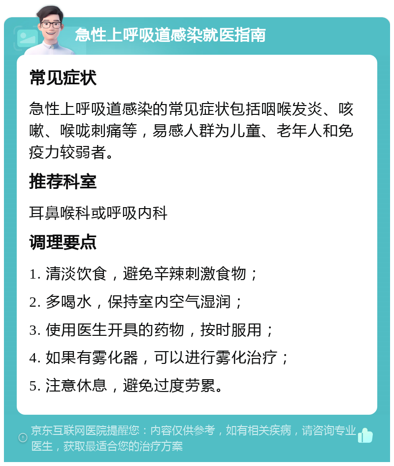 急性上呼吸道感染就医指南 常见症状 急性上呼吸道感染的常见症状包括咽喉发炎、咳嗽、喉咙刺痛等，易感人群为儿童、老年人和免疫力较弱者。 推荐科室 耳鼻喉科或呼吸内科 调理要点 1. 清淡饮食，避免辛辣刺激食物； 2. 多喝水，保持室内空气湿润； 3. 使用医生开具的药物，按时服用； 4. 如果有雾化器，可以进行雾化治疗； 5. 注意休息，避免过度劳累。