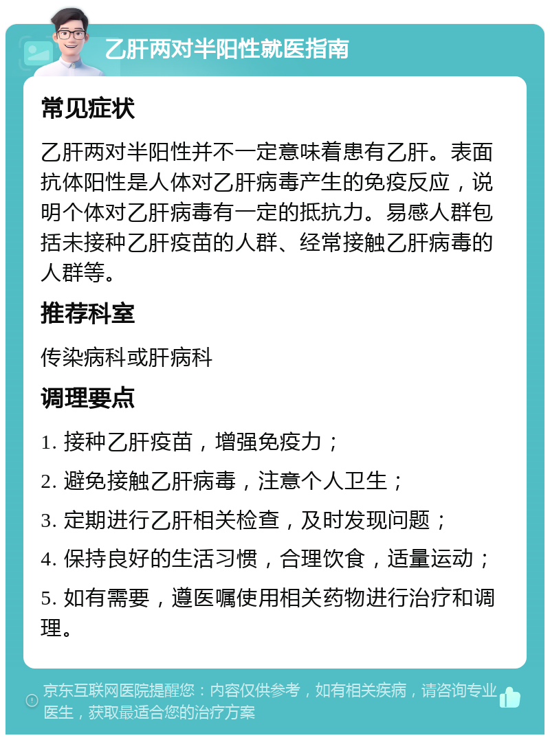 乙肝两对半阳性就医指南 常见症状 乙肝两对半阳性并不一定意味着患有乙肝。表面抗体阳性是人体对乙肝病毒产生的免疫反应，说明个体对乙肝病毒有一定的抵抗力。易感人群包括未接种乙肝疫苗的人群、经常接触乙肝病毒的人群等。 推荐科室 传染病科或肝病科 调理要点 1. 接种乙肝疫苗，增强免疫力； 2. 避免接触乙肝病毒，注意个人卫生； 3. 定期进行乙肝相关检查，及时发现问题； 4. 保持良好的生活习惯，合理饮食，适量运动； 5. 如有需要，遵医嘱使用相关药物进行治疗和调理。