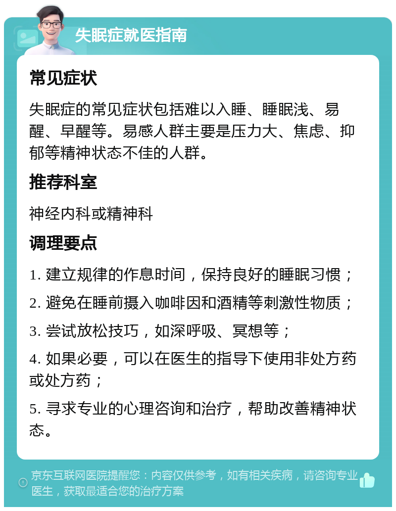 失眠症就医指南 常见症状 失眠症的常见症状包括难以入睡、睡眠浅、易醒、早醒等。易感人群主要是压力大、焦虑、抑郁等精神状态不佳的人群。 推荐科室 神经内科或精神科 调理要点 1. 建立规律的作息时间，保持良好的睡眠习惯； 2. 避免在睡前摄入咖啡因和酒精等刺激性物质； 3. 尝试放松技巧，如深呼吸、冥想等； 4. 如果必要，可以在医生的指导下使用非处方药或处方药； 5. 寻求专业的心理咨询和治疗，帮助改善精神状态。