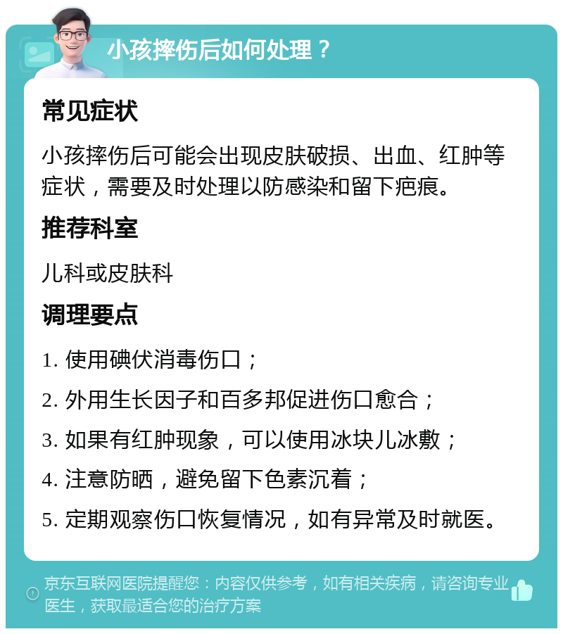 小孩摔伤后如何处理？ 常见症状 小孩摔伤后可能会出现皮肤破损、出血、红肿等症状，需要及时处理以防感染和留下疤痕。 推荐科室 儿科或皮肤科 调理要点 1. 使用碘伏消毒伤口； 2. 外用生长因子和百多邦促进伤口愈合； 3. 如果有红肿现象，可以使用冰块儿冰敷； 4. 注意防晒，避免留下色素沉着； 5. 定期观察伤口恢复情况，如有异常及时就医。