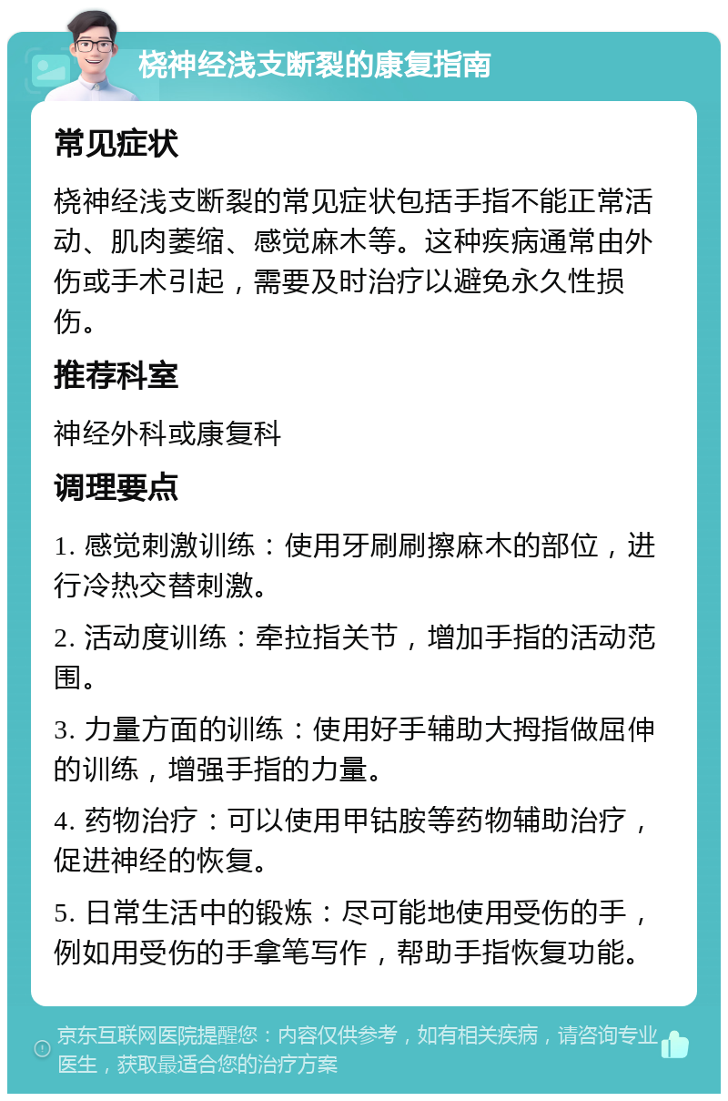 桡神经浅支断裂的康复指南 常见症状 桡神经浅支断裂的常见症状包括手指不能正常活动、肌肉萎缩、感觉麻木等。这种疾病通常由外伤或手术引起，需要及时治疗以避免永久性损伤。 推荐科室 神经外科或康复科 调理要点 1. 感觉刺激训练：使用牙刷刷擦麻木的部位，进行冷热交替刺激。 2. 活动度训练：牵拉指关节，增加手指的活动范围。 3. 力量方面的训练：使用好手辅助大拇指做屈伸的训练，增强手指的力量。 4. 药物治疗：可以使用甲钴胺等药物辅助治疗，促进神经的恢复。 5. 日常生活中的锻炼：尽可能地使用受伤的手，例如用受伤的手拿笔写作，帮助手指恢复功能。