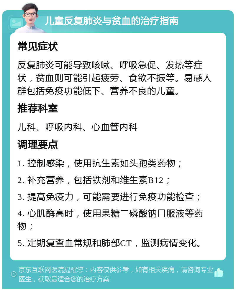 儿童反复肺炎与贫血的治疗指南 常见症状 反复肺炎可能导致咳嗽、呼吸急促、发热等症状，贫血则可能引起疲劳、食欲不振等。易感人群包括免疫功能低下、营养不良的儿童。 推荐科室 儿科、呼吸内科、心血管内科 调理要点 1. 控制感染，使用抗生素如头孢类药物； 2. 补充营养，包括铁剂和维生素B12； 3. 提高免疫力，可能需要进行免疫功能检查； 4. 心肌酶高时，使用果糖二磷酸钠口服液等药物； 5. 定期复查血常规和肺部CT，监测病情变化。