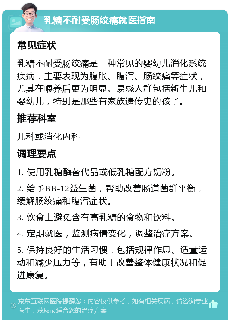 乳糖不耐受肠绞痛就医指南 常见症状 乳糖不耐受肠绞痛是一种常见的婴幼儿消化系统疾病，主要表现为腹胀、腹泻、肠绞痛等症状，尤其在喂养后更为明显。易感人群包括新生儿和婴幼儿，特别是那些有家族遗传史的孩子。 推荐科室 儿科或消化内科 调理要点 1. 使用乳糖酶替代品或低乳糖配方奶粉。 2. 给予BB-12益生菌，帮助改善肠道菌群平衡，缓解肠绞痛和腹泻症状。 3. 饮食上避免含有高乳糖的食物和饮料。 4. 定期就医，监测病情变化，调整治疗方案。 5. 保持良好的生活习惯，包括规律作息、适量运动和减少压力等，有助于改善整体健康状况和促进康复。