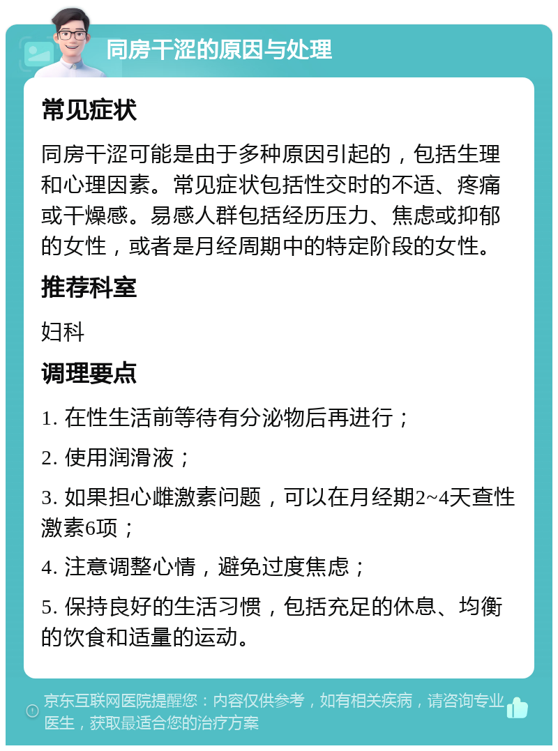 同房干涩的原因与处理 常见症状 同房干涩可能是由于多种原因引起的，包括生理和心理因素。常见症状包括性交时的不适、疼痛或干燥感。易感人群包括经历压力、焦虑或抑郁的女性，或者是月经周期中的特定阶段的女性。 推荐科室 妇科 调理要点 1. 在性生活前等待有分泌物后再进行； 2. 使用润滑液； 3. 如果担心雌激素问题，可以在月经期2~4天查性激素6项； 4. 注意调整心情，避免过度焦虑； 5. 保持良好的生活习惯，包括充足的休息、均衡的饮食和适量的运动。