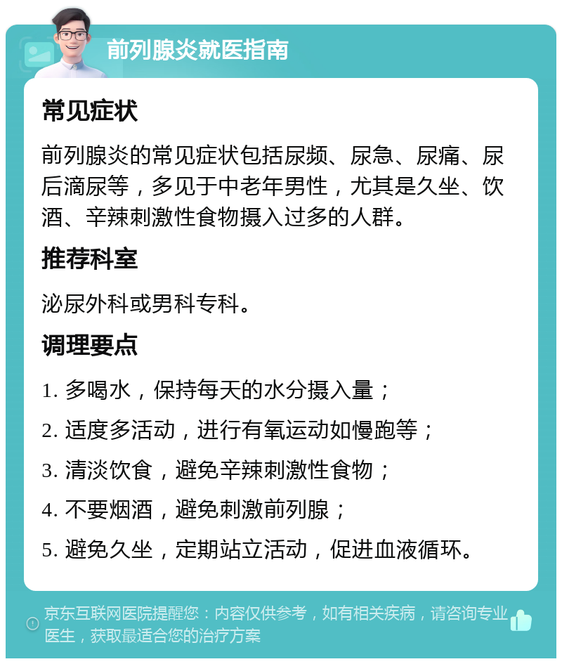 前列腺炎就医指南 常见症状 前列腺炎的常见症状包括尿频、尿急、尿痛、尿后滴尿等，多见于中老年男性，尤其是久坐、饮酒、辛辣刺激性食物摄入过多的人群。 推荐科室 泌尿外科或男科专科。 调理要点 1. 多喝水，保持每天的水分摄入量； 2. 适度多活动，进行有氧运动如慢跑等； 3. 清淡饮食，避免辛辣刺激性食物； 4. 不要烟酒，避免刺激前列腺； 5. 避免久坐，定期站立活动，促进血液循环。