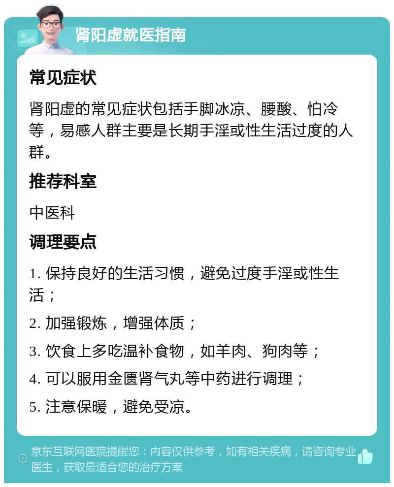 肾阳虚就医指南 常见症状 肾阳虚的常见症状包括手脚冰凉、腰酸、怕冷等，易感人群主要是长期手淫或性生活过度的人群。 推荐科室 中医科 调理要点 1. 保持良好的生活习惯，避免过度手淫或性生活； 2. 加强锻炼，增强体质； 3. 饮食上多吃温补食物，如羊肉、狗肉等； 4. 可以服用金匮肾气丸等中药进行调理； 5. 注意保暖，避免受凉。