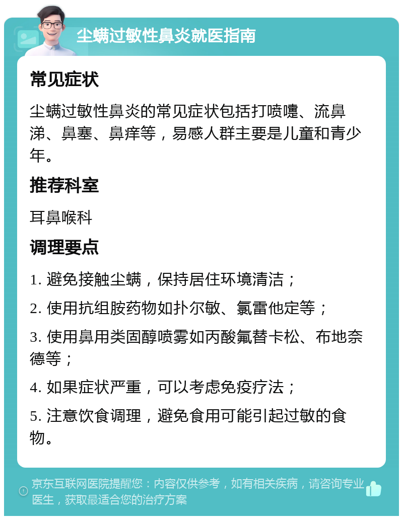 尘螨过敏性鼻炎就医指南 常见症状 尘螨过敏性鼻炎的常见症状包括打喷嚏、流鼻涕、鼻塞、鼻痒等，易感人群主要是儿童和青少年。 推荐科室 耳鼻喉科 调理要点 1. 避免接触尘螨，保持居住环境清洁； 2. 使用抗组胺药物如扑尔敏、氯雷他定等； 3. 使用鼻用类固醇喷雾如丙酸氟替卡松、布地奈德等； 4. 如果症状严重，可以考虑免疫疗法； 5. 注意饮食调理，避免食用可能引起过敏的食物。