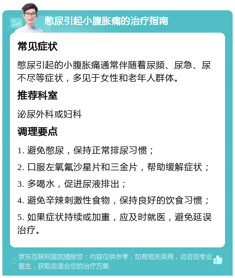 憋尿引起小腹胀痛的治疗指南 常见症状 憋尿引起的小腹胀痛通常伴随着尿频、尿急、尿不尽等症状，多见于女性和老年人群体。 推荐科室 泌尿外科或妇科 调理要点 1. 避免憋尿，保持正常排尿习惯； 2. 口服左氧氟沙星片和三金片，帮助缓解症状； 3. 多喝水，促进尿液排出； 4. 避免辛辣刺激性食物，保持良好的饮食习惯； 5. 如果症状持续或加重，应及时就医，避免延误治疗。