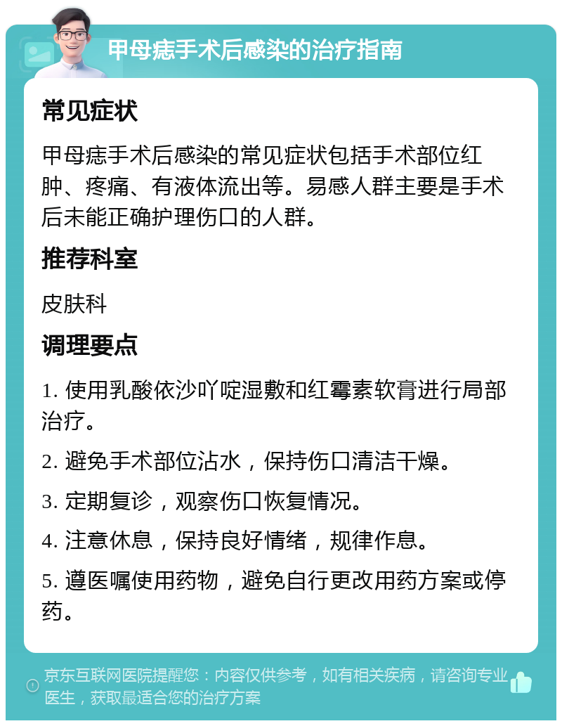 甲母痣手术后感染的治疗指南 常见症状 甲母痣手术后感染的常见症状包括手术部位红肿、疼痛、有液体流出等。易感人群主要是手术后未能正确护理伤口的人群。 推荐科室 皮肤科 调理要点 1. 使用乳酸依沙吖啶湿敷和红霉素软膏进行局部治疗。 2. 避免手术部位沾水，保持伤口清洁干燥。 3. 定期复诊，观察伤口恢复情况。 4. 注意休息，保持良好情绪，规律作息。 5. 遵医嘱使用药物，避免自行更改用药方案或停药。