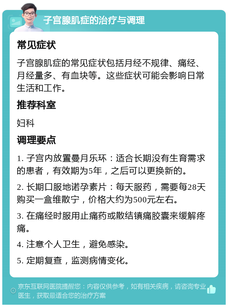 子宫腺肌症的治疗与调理 常见症状 子宫腺肌症的常见症状包括月经不规律、痛经、月经量多、有血块等。这些症状可能会影响日常生活和工作。 推荐科室 妇科 调理要点 1. 子宫内放置曼月乐环：适合长期没有生育需求的患者，有效期为5年，之后可以更换新的。 2. 长期口服地诺孕素片：每天服药，需要每28天购买一盒维散宁，价格大约为500元左右。 3. 在痛经时服用止痛药或散结镇痛胶囊来缓解疼痛。 4. 注意个人卫生，避免感染。 5. 定期复查，监测病情变化。