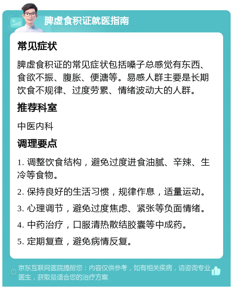 脾虚食积证就医指南 常见症状 脾虚食积证的常见症状包括嗓子总感觉有东西、食欲不振、腹胀、便溏等。易感人群主要是长期饮食不规律、过度劳累、情绪波动大的人群。 推荐科室 中医内科 调理要点 1. 调整饮食结构，避免过度进食油腻、辛辣、生冷等食物。 2. 保持良好的生活习惯，规律作息，适量运动。 3. 心理调节，避免过度焦虑、紧张等负面情绪。 4. 中药治疗，口服清热散结胶囊等中成药。 5. 定期复查，避免病情反复。