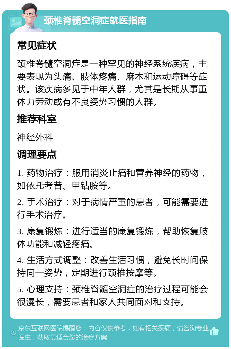 颈椎脊髓空洞症就医指南 常见症状 颈椎脊髓空洞症是一种罕见的神经系统疾病，主要表现为头痛、肢体疼痛、麻木和运动障碍等症状。该疾病多见于中年人群，尤其是长期从事重体力劳动或有不良姿势习惯的人群。 推荐科室 神经外科 调理要点 1. 药物治疗：服用消炎止痛和营养神经的药物，如依托考昔、甲钴胺等。 2. 手术治疗：对于病情严重的患者，可能需要进行手术治疗。 3. 康复锻炼：进行适当的康复锻炼，帮助恢复肢体功能和减轻疼痛。 4. 生活方式调整：改善生活习惯，避免长时间保持同一姿势，定期进行颈椎按摩等。 5. 心理支持：颈椎脊髓空洞症的治疗过程可能会很漫长，需要患者和家人共同面对和支持。