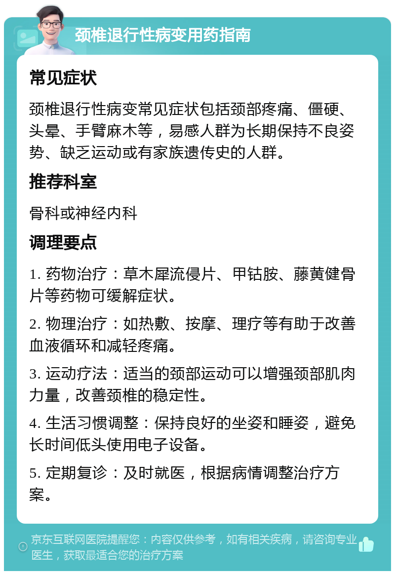 颈椎退行性病变用药指南 常见症状 颈椎退行性病变常见症状包括颈部疼痛、僵硬、头晕、手臂麻木等，易感人群为长期保持不良姿势、缺乏运动或有家族遗传史的人群。 推荐科室 骨科或神经内科 调理要点 1. 药物治疗：草木犀流侵片、甲钴胺、藤黄健骨片等药物可缓解症状。 2. 物理治疗：如热敷、按摩、理疗等有助于改善血液循环和减轻疼痛。 3. 运动疗法：适当的颈部运动可以增强颈部肌肉力量，改善颈椎的稳定性。 4. 生活习惯调整：保持良好的坐姿和睡姿，避免长时间低头使用电子设备。 5. 定期复诊：及时就医，根据病情调整治疗方案。