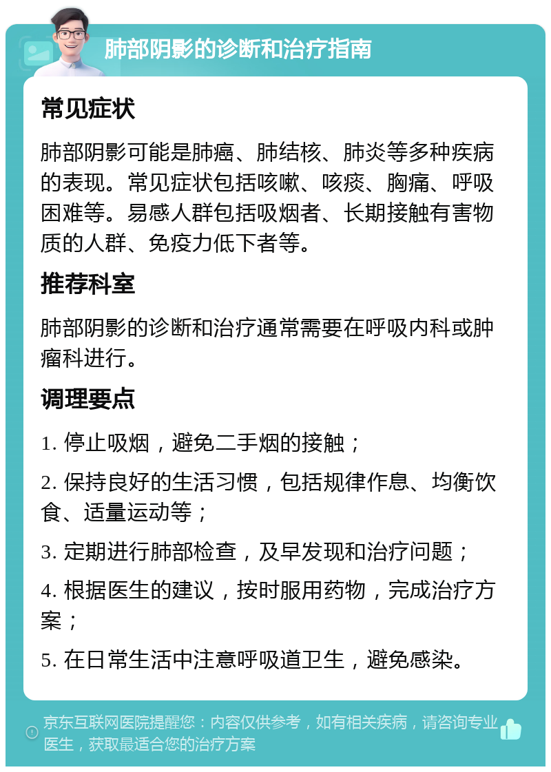 肺部阴影的诊断和治疗指南 常见症状 肺部阴影可能是肺癌、肺结核、肺炎等多种疾病的表现。常见症状包括咳嗽、咳痰、胸痛、呼吸困难等。易感人群包括吸烟者、长期接触有害物质的人群、免疫力低下者等。 推荐科室 肺部阴影的诊断和治疗通常需要在呼吸内科或肿瘤科进行。 调理要点 1. 停止吸烟，避免二手烟的接触； 2. 保持良好的生活习惯，包括规律作息、均衡饮食、适量运动等； 3. 定期进行肺部检查，及早发现和治疗问题； 4. 根据医生的建议，按时服用药物，完成治疗方案； 5. 在日常生活中注意呼吸道卫生，避免感染。